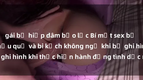 gái bị hiếp dâm bạo lực Bí mật sex bị quay lén: Những hậu quả và bi kịch không ngờ khi bị ghi hình khi thực hiện hành động tình dục mà không biết.