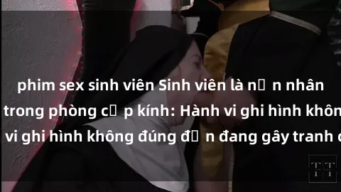 phim sex sinh viên Sinh viên là nạn nhân của video quay lén trong phòng cấp kính: Hành vi ghi hình không đúng đắn đang gây tranh cãi lớn