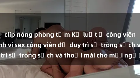 clip nóng phòng tắm Kỷ luật ở công viên: Chấn chỉnh hành vi sex công viên để duy trì sự trong sạch và thoải mái cho mọi người.