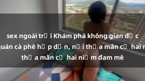 sex ngoài trời Khám phá không gian độc đáo tại sex quán cà phê hấp dẫn, nơi thỏa mãn cả hai niềm đam mê