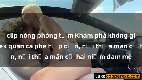 clip nóng phòng tắm Khám phá không gian độc đáo tại sex quán cà phê hấp dẫn, nơi thỏa mãn cả hai niềm đam mê