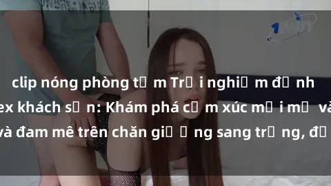 clip nóng phòng tắm Trải nghiệm đỉnh cao tình yêu tại sex khách sạn: Khám phá cảm xúc mới mẻ và đam mê trên chăn giường sang trọng, độc đáo, không giới hạn.