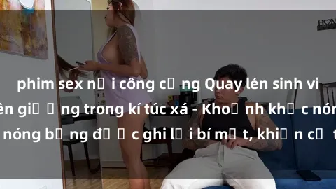 phim sex nơi công cộng Quay lén sinh viên làm tình ngay trên giường trong kí túc xá - Khoảnh khắc nóng bỏng được ghi lại bí mật, khiến cả trường học xôn xao.