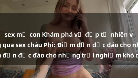sex mẹ con Khám phá vẻ đẹp tự nhiên và văn hóa đa dạng qua sex châu Phi: Điểm đến độc đáo cho những trải nghiệm khó quên
