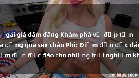gái già dâm đãng Khám phá vẻ đẹp tự nhiên và văn hóa đa dạng qua sex châu Phi: Điểm đến độc đáo cho những trải nghiệm khó quên