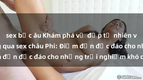 sex bắc âu Khám phá vẻ đẹp tự nhiên và văn hóa đa dạng qua sex châu Phi: Điểm đến độc đáo cho những trải nghiệm khó quên