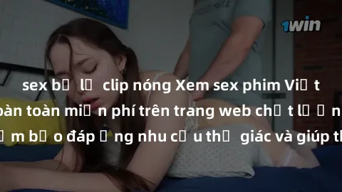 sex bị lộ clip nóng Xem sex phim Việt Nam không che hoàn toàn miễn phí trên trang web chất lượng cao. Đảm bảo đáp ứng nhu cầu thị giác và giúp thỏa mãn mong muốn của bạn.