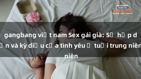 gangbang việt nam Sex gái già: Sự hấp dẫn và kỳ diệu của tình yêu ở tuổi trung niên