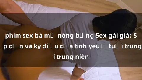 phim sex bà mẹ nóng bỏng Sex gái già: Sự hấp dẫn và kỳ diệu của tình yêu ở tuổi trung niên