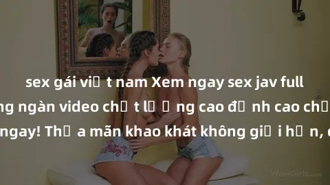 sex gái việt nam Xem ngay sex jav full HD miễn phí - Hàng ngàn video chất lượng cao đỉnh cao chỉ cần click vào ngay! Thỏa mãn khao khát không giới hạn, đón chờ những trải nghiệm mới lạ!