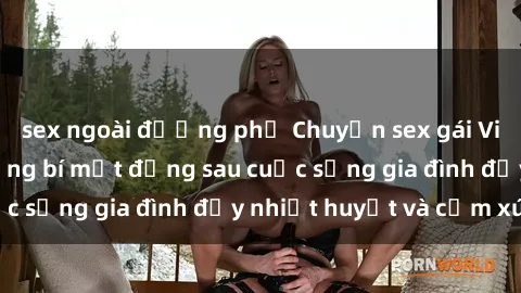 sex ngoài đường phố Chuyện sex gái Việt có chồng: Những bí mật đằng sau cuộc sống gia đình đầy nhiệt huyết và cảm xúc