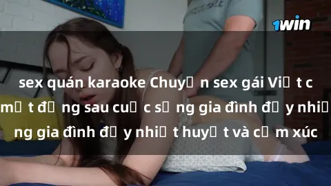 sex quán karaoke Chuyện sex gái Việt có chồng: Những bí mật đằng sau cuộc sống gia đình đầy nhiệt huyết và cảm xúc