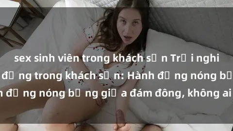 sex sinh viên trong khách sạn Trải nghiệm sex sinh viên sôi động trong khách sạn: Hành động nóng bỏng giữa đám đông, không ai bị bỏ lỡ