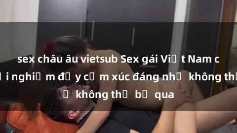 sex châu âu vietsub Sex gái Việt Nam có con: Trải nghiệm đầy cảm xúc đáng nhớ không thể bỏ qua