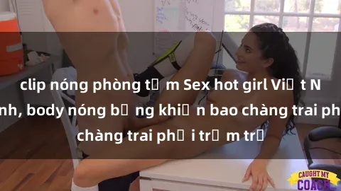 clip nóng phòng tắm Sex hot girl Việt Nam: Mặt xinh, body nóng bỏng khiến bao chàng trai phải trầm trồ