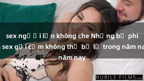 sex người lớn không che Những bộ phim sex gợi cảm không thể bỏ lỡ trong năm nay