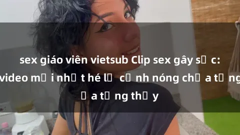 sex giáo viên vietsub Clip sex gây sốc: Loạt video mới nhất hé lộ cảnh nóng chưa từng thấy