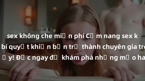 sex không che miễn phí Cẩm nang sex không che: Những bí quyết khiến bạn trở thành chuyên gia trong chuyện ấy! Đọc ngay để khám phá những mẹo hay và bí quyết tình dục không che.