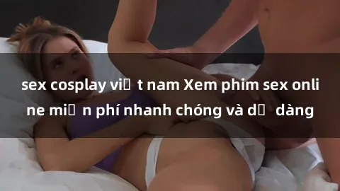 sex cosplay việt nam Xem phim sex online miễn phí nhanh chóng và dễ dàng