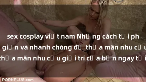 sex cosplay việt nam Những cách tải phim sex về máy đơn giản và nhanh chóng để thỏa mãn nhu cầu giải trí của bạn ngay tại nhà
