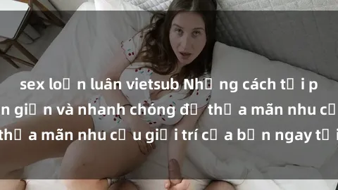 sex loạn luân vietsub Những cách tải phim sex về máy đơn giản và nhanh chóng để thỏa mãn nhu cầu giải trí của bạn ngay tại nhà