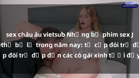 sex châu âu vietsub Những bộ phim sex JAV hot nhất không thể bỏ lỡ trong năm nay: từ cặp đôi trẻ đẹp đến các cô gái xinh tươi đầy sức hút.