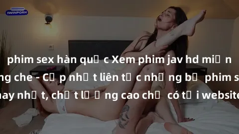 phim sex hàn quốc Xem phim jav hd miễn phí đỉnh cao không che - Cập nhật liên tục những bộ phim sex hay nhất, chất lượng cao chỉ có tại website chuyên nghiệp hàng đầu.