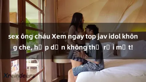 sex ông cháu Xem ngay top jav idol không che, hấp dẫn không thể rời mắt!