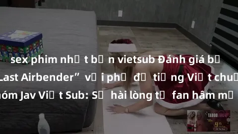 sex phim nhật bản vietsub Đánh giá bộ phim “Avatar: The Last Airbender” với phụ đề tiếng Việt chuẩn chỉnh từ nhóm Jav Việt Sub: Sự hài lòng từ fan hâm mộ và những điểm đáng chú ý trong bộ phim.