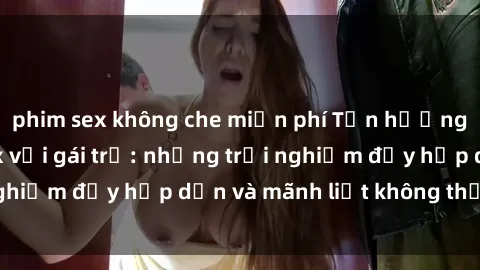 phim sex không che miễn phí Tận hưởng niềm vui của sex với gái trẻ: những trải nghiệm đầy hấp dẫn và mãnh liệt không thể bỏ lỡ
