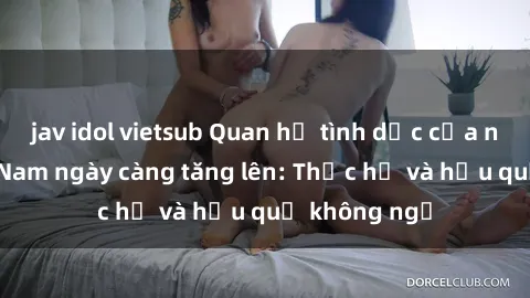 jav idol vietsub Quan hệ tình dục của nữ sinh Việt Nam ngày càng tăng lên: Thực hư và hậu quả không ngờ