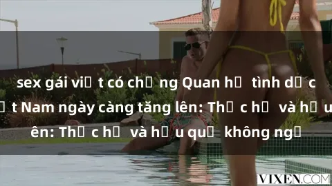 sex gái việt có chồng Quan hệ tình dục của nữ sinh Việt Nam ngày càng tăng lên: Thực hư và hậu quả không ngờ