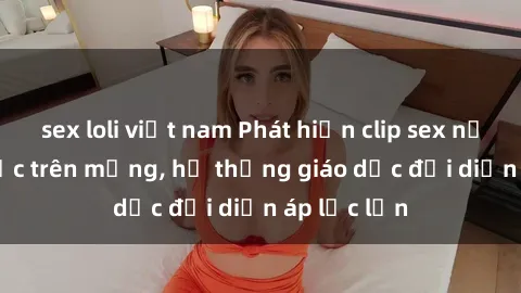 sex loli việt nam Phát hiện clip sex nữ sinh gây sốc trên mạng, hệ thống giáo dục đối diện áp lực lớn