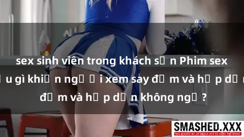 sex sinh viên trong khách sạn Phim sex học sinh: Điều gì khiến người xem say đắm và hấp dẫn không ngờ?