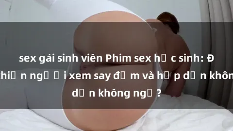 sex gái sinh viên Phim sex học sinh: Điều gì khiến người xem say đắm và hấp dẫn không ngờ?