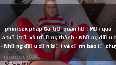 phim sex pháp Gái trẻ quan hệ: Mối quan hệ khác biệt giữa tuổi trẻ và trưởng thành - Những điều cần biết và cảnh báo từ chuyên gia