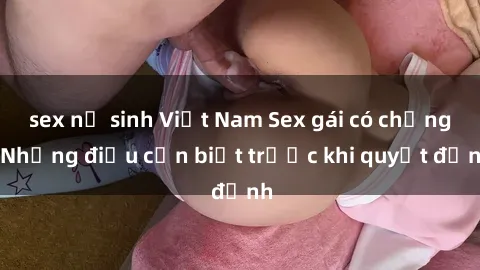 sex nữ sinh Việt Nam Sex gái có chồng: Những điều cần biết trước khi quyết định