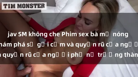 jav SM không che Phim sex bà mẹ nóng bỏng: Hành trình khám phá sự gợi cảm và quyến rũ của người phụ nữ trưởng thành.