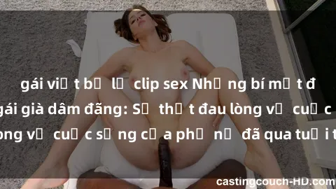 gái việt bị lộ clip sex Những bí mật đằng sau vẻ ngoài gái già dâm đãng: Sự thật đau lòng về cuộc sống của phụ nữ đã qua tuổi thanh xuân