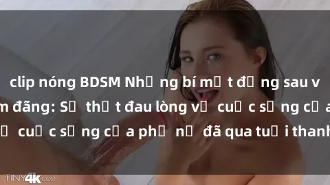 clip nóng BDSM Những bí mật đằng sau vẻ ngoài gái già dâm đãng: Sự thật đau lòng về cuộc sống của phụ nữ đã qua tuổi thanh xuân