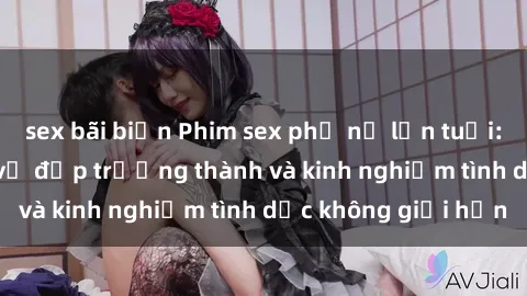 sex bãi biển Phim sex phụ nữ lớn tuổi: Sức hút đằng sau vẻ đẹp trưởng thành và kinh nghiệm tình dục không giới hạn