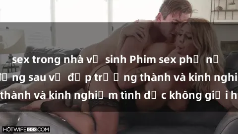 sex trong nhà vệ sinh Phim sex phụ nữ lớn tuổi: Sức hút đằng sau vẻ đẹp trưởng thành và kinh nghiệm tình dục không giới hạn