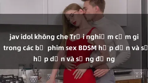 jav idol không che Trải nghiệm cảm giác mới lạ trong các bộ phim sex BDSM hấp dẫn và sống động