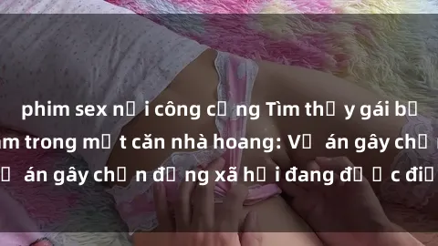 phim sex nơi công cộng Tìm thấy gái bị trói và bị hiếp dâm trong một căn nhà hoang: Vụ án gây chấn động xã hội đang được điều tra vào.