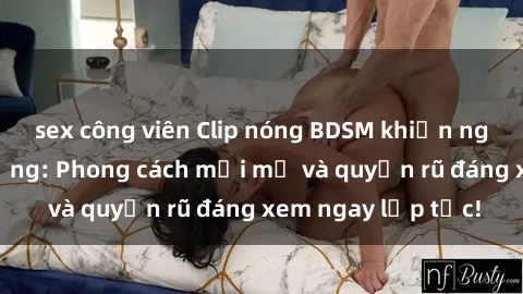 sex công viên Clip nóng BDSM khiến người xem phát cuồng: Phong cách mới mẻ và quyến rũ đáng xem ngay lập tức!