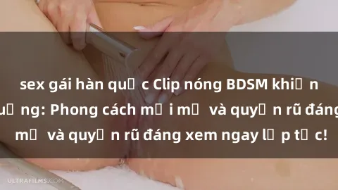 sex gái hàn quốc Clip nóng BDSM khiến người xem phát cuồng: Phong cách mới mẻ và quyến rũ đáng xem ngay lập tức!