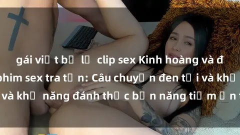 gái việt bị lộ clip sex Kinh hoàng và đầy kích thích với phim sex tra tấn: Câu chuyện đen tối và khả năng đánh thức bản năng tiềm ẩn trong con người