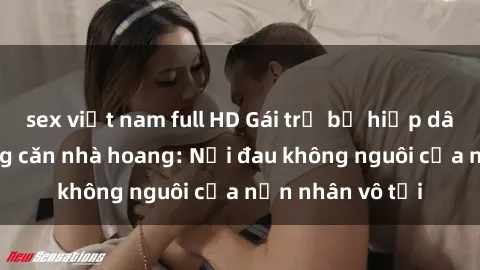 sex việt nam full HD Gái trẻ bị hiếp dâm bạo lực trong căn nhà hoang: Nỗi đau không nguôi của nạn nhân vô tội