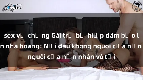 sex vợ chồng Gái trẻ bị hiếp dâm bạo lực trong căn nhà hoang: Nỗi đau không nguôi của nạn nhân vô tội