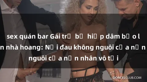 sex quán bar Gái trẻ bị hiếp dâm bạo lực trong căn nhà hoang: Nỗi đau không nguôi của nạn nhân vô tội